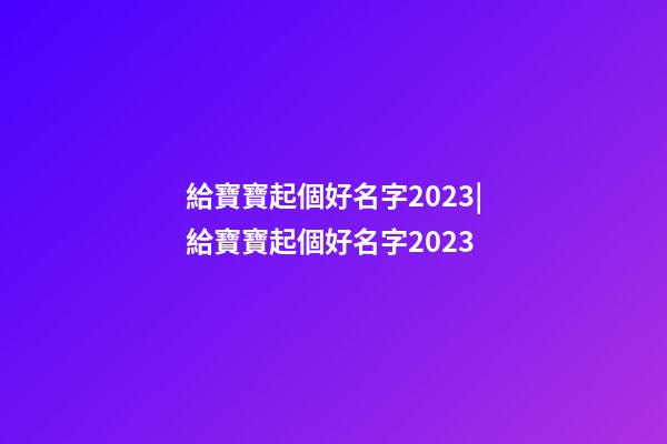 給寶寶起個好名字2023|給寶寶起個好名字2023-第1張-公司起名-玄機派